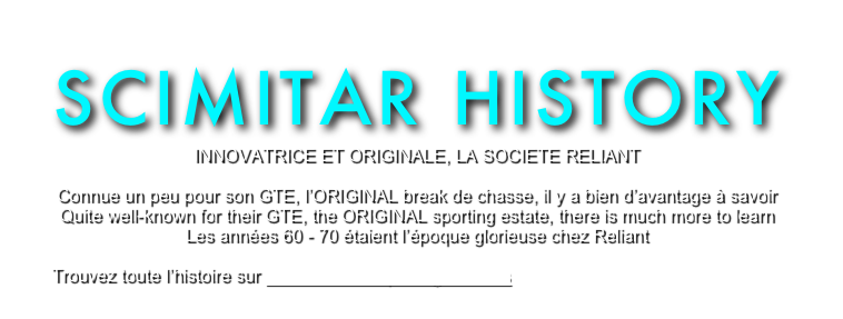 SCIMITAR HISTORY
INNOVATRICE ET ORIGINALE, LA SOCIETE RELIANT

Connue un peu pour son GTE, l’ORIGINAL break de chasse, il y a bien d’avantage à savoir
Quite well-known for their GTE, the ORIGINAL sporting estate, there is much more to learn
Les années 60 - 70 étaient l’époque glorieuse chez Reliant

Trouvez toute l’histoire sur Dave Poole’s Sporting Reliants
