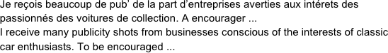      Je reçois beaucoup de pub’ de la part d’entreprises averties aux intérets des 
     passionnés des voitures de collection. A encourager ...
     I receive many publicity shots from businesses conscious of the interests of classic 
     car enthusiasts. To be encouraged ...